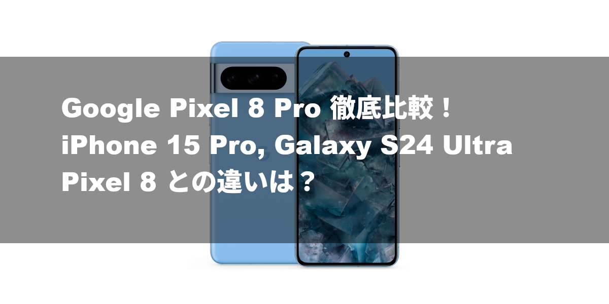 Google Pixel 8 Pro 徹底比較！iPhone 15 Pro, Galaxy S24 Ultra, Pixel 8 との違いは？
