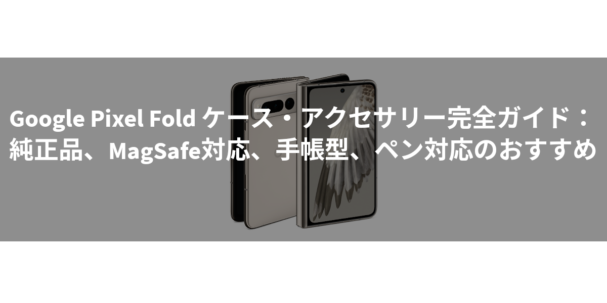 Google Pixel Fold ケース・アクセサリー完全ガイド：純正品、MagSafe対応、手帳型、ペン対応のおすすめ