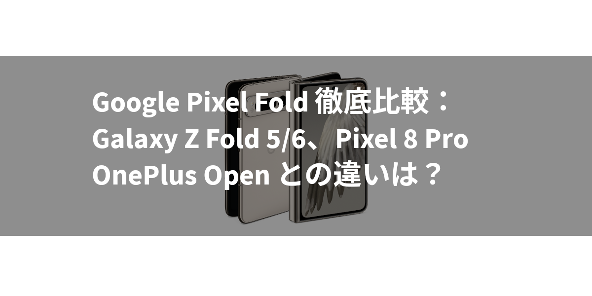 Google Pixel Fold 徹底比較：Galaxy Z Fold 5/6、Pixel 8 Pro、OnePlus Open との違いは？