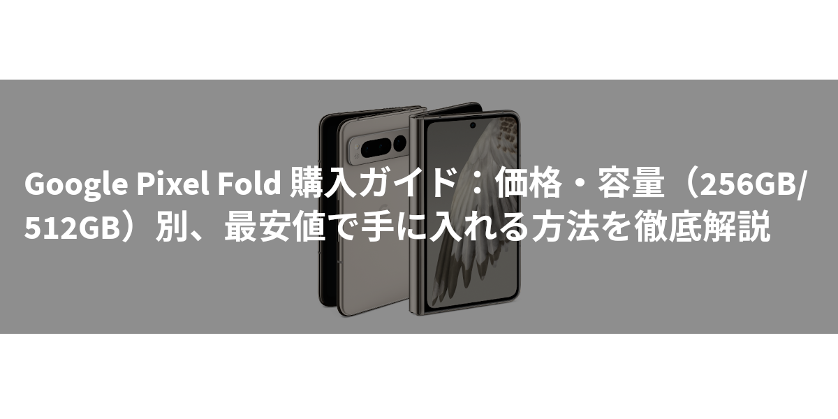 Google Pixel Fold 購入ガイド：価格・容量（256GB/512GB）別、最安値で手に入れる方法を徹底解説
