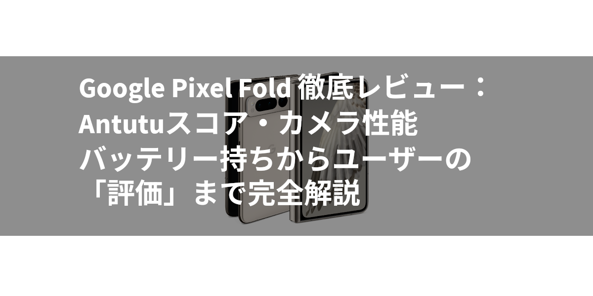 Google Pixel Fold 徹底レビュー：Antutuスコア・カメラ性能・バッテリー持ちからユーザーの「評価」まで完全解説
