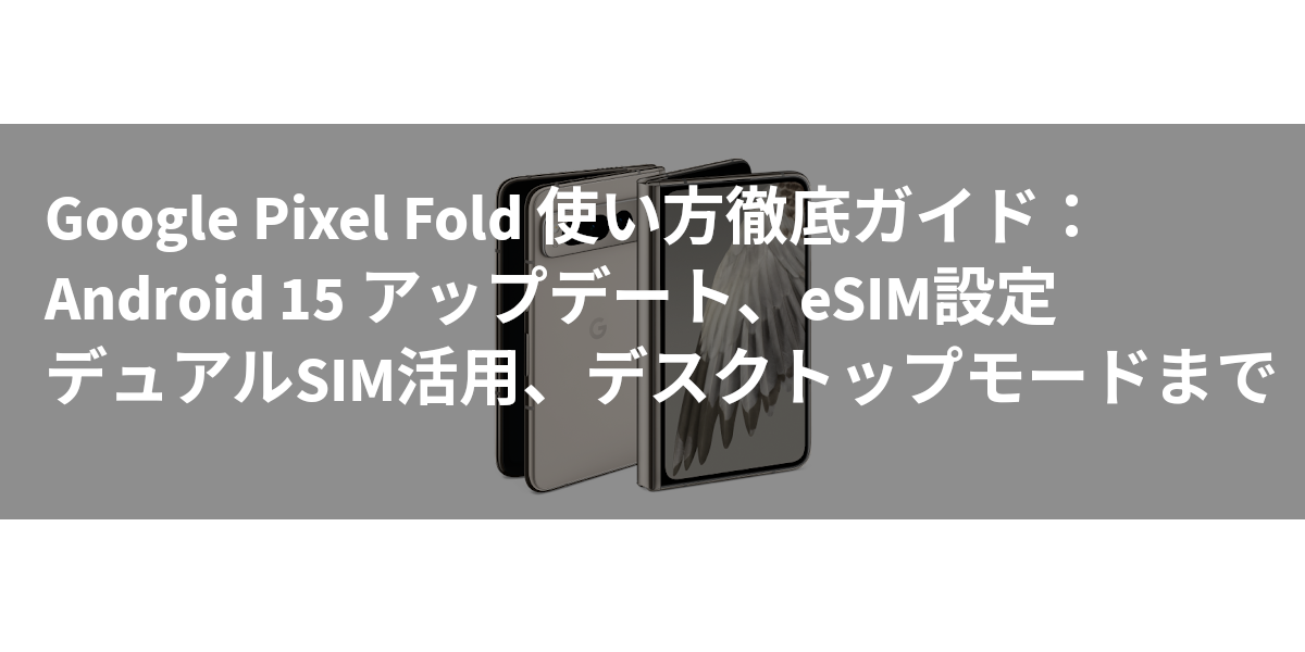 Google Pixel Fold 使い方徹底ガイド：Android 15 アップデート、eSIM設定、デュアルSIM活用、デスクトップモードまで